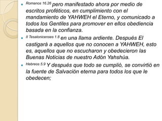  Romanos 16.26 pero       manifestado ahora por medio de
    escritos proféticos, en cumplimiento con el
    mandamiento de YAHWEH el Eterno, y comunicado a
    todos los Gentiles para promover en ellos obediencia
    basada en la confianza.
   II Tesalonicenses 1.8 en una llama ardiente. Después El

    castigará a aquellos que no conocen a YAHWEH, esto
    es, aquellos que no escucharon y obedecieron las
    Buenas Noticias de nuestro Adón Yahshúa.
   Hebreos 5.9 Y después que todo se cumplió, se convirtió en

    la fuente de Salvación eterna para todos los que le
    obedecen;
 