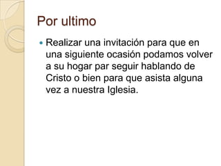 Por ultimo
   Realizar una invitación para que en
    una siguiente ocasión podamos volver
    a su hogar par seguir hablando de
    Cristo o bien para que asista alguna
    vez a nuestra Iglesia.
 