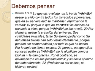 Debemos pensar
 Romanos 1.18-22
               Lo que es revelado, es la ira de YAHWEH
  desde el cielo contra todos los incrédulos y perversos,
  que en su perversidad se mantienen reprimiendo la
  verdad; 19 porque lo que de YAHWEH se conoce es
  revelado a ellos, porque YAHWEH se los reveló. 20 Por
  siempre, desde la creación del universo, Sus
  cualidades invisibles, tanto Su eterno poder como Su
  naturaleza Divina han sido vistas claramente, porque
  pueden ser comprendidas por todo lo que ha hecho.
  Por lo tanto no tienen excusa; 21 porque, aunque ellos
  conocen quién es YAHWEH, no le glorifican como a
  Elohim ni le dan gracias. Por el contrario, se
  envanecieron en sus pensamientos; y su necio corazón
  fue entenebrecido. 22 ¡Profesando ser sabios, se
  hicieron necios!
 