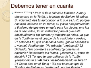 Debemos tener en cuanta
 Romanos 2.17-2417
                  Pero si tú te llamas a ti mismo Judío y
  descansas en la Toráh, y te jactas de Elohim,18 sabes
  Su voluntad, das tu aprobación a lo que es justo porque
  has sido instruido en la Toráh; 19 y si te has persuadido
  a ti mismo de que eres un guía para los ciegos, una luz
  en la oscuridad, 20 un instructor para el que está
  espiritualmente sin conocer y maestro de niños, ya que
  en la Toráh tienes el cuerpo de la sabiduría y verdad;
  21 entonces tú, que enseñas a otros, ¿no te enseñas a
  ti mismo? Predicando, "No robarás,” ¿robas tú? 22
  Diciendo: "No cometerás adulterio,”¿cometes tú
  adulterio? Detestando los ídolos, ¿cometes tú, actos de
  idolatría? 23 Tú, que te enorgulleces de la Toráh;
  ¿deshonras tú a YAHWEH desobedeciendo la Toráh?
  24 Como dice en el Tanaj : "Es por tu causa que El
 