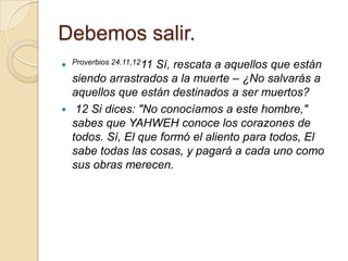 Debemos salir.
 Proverbios 24.11,1211
                     Sí, rescata a aquellos que están
    siendo arrastrados a la muerte – ¿No salvarás a
    aquellos que están destinados a ser muertos?
    12 Si dices: "No conocíamos a este hombre,"
    sabes que YAHWEH conoce los corazones de
    todos. Sí, El que formó el aliento para todos, El
    sabe todas las cosas, y pagará a cada uno como
    sus obras merecen.
 
