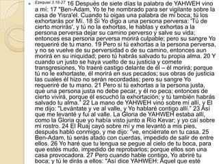  Ezequiel 3.16-27
                 16 Después de siete días la palabra de YAHWEH vino
   a mí: 17 "Ben-Adam, Yo te he nombrado para ser vigilante sobre la
   casa de Yisra'el. Cuando tú oigas una palabra de mi boca, tú los
   exhortarás por Mí. 18 Si Yo digo a una persona perversa: 'Tú de
   cierto morirás', y tú no la exhortas, le hablas y exhortas a la
   persona perversa dejar su camino perverso y salve su vida;
   entonces esa persona perversa morirá culpable; pero su sangre Yo
   requeriré de tu mano. 19 Pero si tú exhortas a la persona perversa,
   y no se vuelve de su perversidad o de su camino, entonces aun
   morirá en su iniquidad; pero tú habrás salvado tu propia alma. 20 Y
   cuando un justo se haya vuelto de su justicia y comete
   transgresiones, Yo traeré castigo delante de él – él morirá; porque
   tú no le exhortaste, él morirá en sus pecados; sus obras de justicia
   las cuales él hizo no serán recordadas; pero su sangre Yo
   requeriré de tu mano. 21 Pero si tú exhortas a la persona justa,
   que una persona justa no debe pecar, y él no peca; entonces de
   cierto vivirá, porque él escuchó la exhortación; y tú también habrás
   salvado tu alma.” 22 La mano de YAHWEH vino sobre mí allí, y El
   me dijo: "Levántate y ve al valle, y Yo hablaré contigo allí.” 23 Así
   que me levanté y fui al valle. La Gloria de YAHWEH estaba allí,
   como la Gloria que yo había visto junto a Río Kevar; y yo caí sobre
   mi rostro. 24 El Ruaj cayó sobre mí y me levantó a mis pies,
   después habló conmigo, y me dijo: "ve, enciérrate en tu casa. 25
   Ben-Adam, tú serás atado con cuerdas, impedido de salir de entre
   ellos. 26 Yo haré que tu lengua se pegue al cielo de tu boca, para
   que estés mudo, impedido de reprobarlos; porque ellos son una
   casa provocadora. 27 Pero cuando hable contigo, Yo abriré tu
   boca; y tú le dirás a ellos: "Así dice YAHWEH: Aquel que esté
 