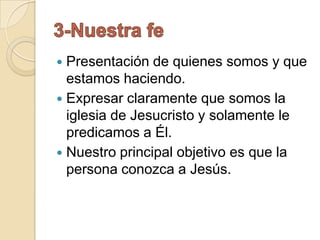  Presentación de quienes somos y que
  estamos haciendo.
 Expresar claramente que somos la
  iglesia de Jesucristo y solamente le
  predicamos a Él.
 Nuestro principal objetivo es que la
  persona conozca a Jesús.
 