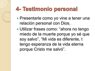  Presentarle como yo vine a tener una
  relación personal con Dios.
 Utilizar frases como: “ahora no tengo
  miedo de la muerte porque yo sé que
  soy salvo”, “Mi vida es diferente, t
  tengo esperanza de la vida eterna
  porque Cristo me salvó”.
 