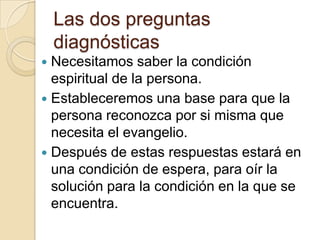 Las dos preguntas
    diagnósticas
 Necesitamos saber la condición
  espiritual de la persona.
 Estableceremos una base para que la
  persona reconozca por si misma que
  necesita el evangelio.
 Después de estas respuestas estará en
  una condición de espera, para oír la
  solución para la condición en la que se
  encuentra.
 