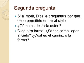 Segunda pregunta
 Si al morir, Dios le preguntara por que
  debo permitirte entrar al cielo.
 ¿Cómo contestaría usted?
 O de otra forma, ¿Sabes como llegar
  al cielo? ¿Cual es el camino o la
  forma?
 