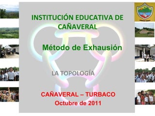 INSTITUCIÓN EDUCATIVA DE
       CAÑAVERAL

  Método de Exhausión


     LA TOPOLOGÍA


  CAÑAVERAL – TURBACO
     Octubre de 2011
 