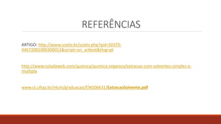 REFERÊNCIAS
ARTIGO: http://www.scielo.br/scielo.php?pid=S0370-
44672001000300011&script=sci_arttext&tlng=pt
http://www.coladaweb.com/quimica/quimica-organica/extracao-com-solventes-simples-e-
multipla
www.ct.ufrgs.br/ntcm/graduacao/ENG06631/ExtracaoSolvente.pdf
 
