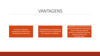 VANTAGENS
Processo realizado à
temperatura ambiente ou
temperatura moderada;
Possibilidade de utilização de
solventes com boa capacidade
de extração ou seletivos;
Possibilita controle de pH, força
iônica e temperatura, de forma a
evitar a desnaturação de
enzimas e proteínas (sistemas
aquosos bifásicos de
biomoléculas).
 