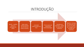 INTRODUÇÃO
MnO2 – matéria
prima na
produção de
pilhas.
Pode conter
metais pesados
(Fe, Ni, Zn) em
fontes minerais.
Lixiviação
sulfúrica gera um
licor.
O licor passa por
tratamento
hidrometalúrgico.
Extração por
solventes – utiliza-
se extratantes
catiônicos.
Objetivo: remoção
de impurezas dos
licores de sulfato
de manganês por
extração por
solventes.
 