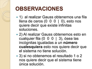 OBSERVACIONES1)  al realizar Gauss obtenemos una fila llena de ceros (0  0  0  |  0), esto nos quiere decir que existe infinitas soluciones.2) Al realizar Gauss obtenemos esto en cualquier fila (0  0  0  |  3), ósea las incógnitas igualadas a un número cualesquiera esto nos quiere decir que el sistema no tiene solución.3) si no obtenemos el resultado 1 o 2 nos quiere decir que el sistema tiene única solución. 