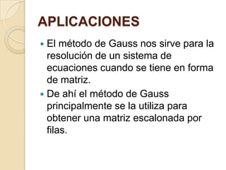 APLICACIONESEl método de Gauss nos sirve para la resolución de un sistema de ecuaciones cuando se tiene en forma de matriz.De ahí el método de Gauss principalmente se la utiliza para obtener una matriz escalonada por filas. 