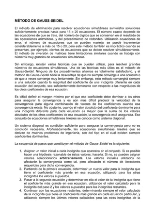 MÉTODO DE GAUSS-SEIDEL

El método de eliminación para resolver ecuaciones simultáneas suministra soluciones
suficientemente precisas hasta para 15 o 20 ecuaciones. El número exacto depende de
las ecuaciones de que se trate, del número de dígitos que se conservan en el resultado de
las operaciones aritméticas, y del procedimiento de redondeo. Utilizando ecuaciones de
error, el número de ecuaciones que se pueden manejar se puede incrementar
considerablemente a más de 15 o 20, pero este método también es impráctico cuando se
presentan, por ejemplo, cientos de ecuaciones que se deben resolver simultáneamente.
El método de inversión de matrices tiene limitaciones similares cuando se trabaja con
números muy grandes de ecuaciones simultáneas.

Sin embargo, existen varias técnicas que se pueden utilizar, para resolver grandes
números de ecuaciones simultáneas. Una de las técnicas más útiles es el método de
Gauss-Seidel. Ninguno de los procedimientos alternos es totalmente satisfactorio, y el
método de Gauss-Seidel tiene la desventaja de que no siempre converge a una solución o
de que a veces converge muy lentamente. Sin embargo, este método convergirá siempre
a una solución cuando la magnitud del coeficiente de una incógnita diferente en cada
ecuación del conjunto, sea suficientemente dominante con respecto a las magnitudes de
los otros coeficientes de esa ecuación.

Es difícil definir el margen mínimo por el que ese coeficiente debe dominar a los otros
para asegurar la convergencia y es aún más difícil predecir la velocidad de la
convergencia para alguna combinación de valores de los coeficientes cuando esa
convergencia existe. No obstante, cuando el valor absoluto del coeficiente dominante para
una incógnita diferente para cada ecuación es mayor que la suma de los valores
absolutos de los otros coeficientes de esa ecuación, la convergencia está asegurada. Ese
conjunto de ecuaciones simultáneas lineales se conoce como sistema diagonal.

Un sistema diagonal es condición suficiente para asegurar la convergencia pero no es
condición necesaria. Afortunadamente, las ecuaciones simultáneas lineales que se
derivan de muchos problemas de ingeniería, son del tipo en el cual existen siempre
coeficientes dominantes.

La secuencia de pasos que constituyen el método de Gauss-Seidel es la siguiente:

   1. Asignar un valor inicial a cada incógnita que aparezca en el conjunto. Si es posible
      hacer una hipótesis razonable de éstos valores, hacerla. Si no, se pueden asignar
      valores seleccionados arbitrariamente. Los valores iniciales utilizados no
      afectarán la convergencia como tal, pero afectarán el número de iteraciones
      requeridas para dicha convergencia.
   2. Partiendo de la primera ecuación, determinar un nuevo valor para la incógnita que
      tiene el coeficiente más grande en esa ecuación, utilizando para las otras
      incógnitas los valores supuestos.
   3. Pasar a la segunda ecuación y determinar en ella el valor de la incógnita que tiene
      el coeficiente más grande en esa ecuación, utilizando el valor calculado para la
      incógnita del paso 2 y los valores supuestos para las incógnitas restantes.
   4. Continuar con las ecuaciones restantes, determinando siempre el valor calculado
      de la incógnita que tiene el coeficniente más grande en cada ecuación particular, y
      utilizando siempre los últimos valores calculados para las otras incógnitas de la
 