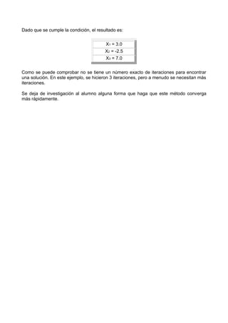 Dado que se cumple la condición, el resultado es:


                                        X1 = 3.0
                                        X2 = -2.5
                                        X3 = 7.0


Como se puede comprobar no se tiene un número exacto de iteraciones para encontrar
una solución. En este ejemplo, se hicieron 3 iteraciones, pero a menudo se necesitan más
iteraciones.

Se deja de investigación al alumno alguna forma que haga que este método converga
más rápidamente.
 