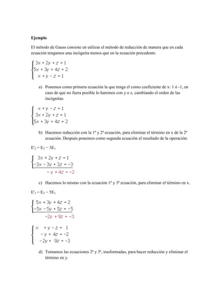 Ejemplo
El método de Gauss consiste en utilizar el método de reducción de manera que en cada
ecuación tengamos una incógnita menos que en la ecuación precedente.
a) Ponemos como primera ecuación la que tenga el como coeficiente de x: 1 ó -1, en
caso de que no fuera posible lo haremos con y o z, cambiando el orden de las
incógnitas.
b) Hacemos reducción con la 1ª y 2ª ecuación, para eliminar el término en x de la 2ª
ecuación. Después ponemos como segunda ecuación el resultado de la operación:
E'2 = E2 − 3E1
c) Hacemos lo mismo con la ecuación 1ª y 3ª ecuación, para eliminar el término en x.
E'3 = E3 − 5E1
d) Tomamos las ecuaciones 2ª y 3ª, trasformadas, para hacer reducción y eliminar el
término en y.
 