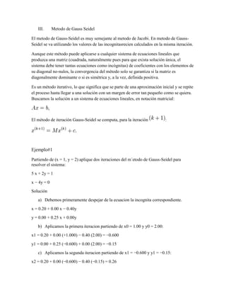 III. Metodo de Gauss Seidel
El metodo de Gauss-Seidel es muy semejante al metodo de Jacobi. En metodo de Gauss-
Seidel se va utilizando los valores de las incognitasrecien calculados en la misma iteración.
Aunque este método puede aplicarse a cualquier sistema de ecuaciones lineales que
produzca una matriz (cuadrada, naturalmente pues para que exista solución única, el
sistema debe tener tantas ecuaciones como incógnitas) de coeficientes con los elementos de
su diagonal no-nulos, la convergencia del método solo se garantiza si la matriz es
diagonalmente dominante o si es simétrica y, a la vez, definida positiva.
Es un método iterativo, lo que significa que se parte de una aproximación inicial y se repite
el proceso hasta llegar a una solución con un margen de error tan pequeño como se quiera.
Buscamos la solución a un sistema de ecuaciones lineales, en notación matricial:
El método de iteración Gauss-Seidel se computa, para la iteración :
Ejemplo#1
Partiendo de (x = 1, y = 2) aplique dos iteraciones del m´etodo de Gauss-Seidel para
resolver el sistema:
5 x + 2y = 1
x − 4y = 0
Solución
a) Debemos primeramente despejar de la ecuacion la incognita correspondiente.
x = 0.20 + 0.00 x − 0.40y
y = 0.00 + 0.25 x + 0.00y
b) Aplicamos la primera iteracion partiendo de x0 = 1.00 y y0 = 2.00:
x1 = 0.20 + 0.00 (+1.000) − 0.40 (2.00) = −0.600
y1 = 0.00 + 0.25 (−0.600) + 0.00 (2.00) = −0.15
c) Aplicamos la segunda iteracion partiendo de x1 = −0.600 y y1 = −0.15:
x2 = 0.20 + 0.00 (−0.600) − 0.40 (−0.15) = 0.26
 
