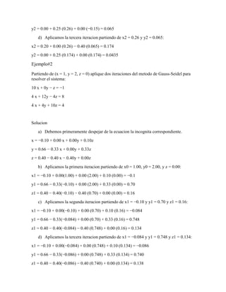 y2 = 0.00 + 0.25 (0.26) + 0.00 (−0.15) = 0.065
d) Aplicamos la tercera iteracion partiendo de x2 = 0.26 y y2 = 0.065:
x2 = 0.20 + 0.00 (0.26) − 0.40 (0.065) = 0.174
y2 = 0.00 + 0.25 (0.174) + 0.00 (0.174) = 0.0435
Ejemplo#2
Partiendo de (x = 1, y = 2, z = 0) aplique dos iteraciones del metodo de Gauss-Seidel para
resolver el sistema:
10 x + 0y − z = −1
4 x + 12y − 4z = 8
4 x + 4y + 10z = 4
Solucion
a) Debemos primeramente despejar de la ecuacion la incognita correspondiente.
x = −0.10 + 0.00 x + 0.00y + 0.10z
y = 0.66 − 0.33 x + 0.00y + 0.33z
z = 0.40 − 0.40 x − 0.40y + 0.00z
b) Aplicamos la primera iteracion partiendo de x0 = 1.00, y0 = 2.00, y z = 0.00:
x1 = −0.10 + 0.00(1.00) + 0.00 (2.00) + 0.10 (0.00) = −0.1
y1 = 0.66 − 0.33(−0.10) + 0.00 (2.00) + 0.33 (0.00) = 0.70
z1 = 0.40 − 0.40(−0.10) − 0.40 (0.70) + 0.00 (0.00) = 0.16
c) Aplicamos la segunda iteracion partiendo de x1 = −0.10 y y1 = 0.70 y z1 = 0.16:
x1 = −0.10 + 0.00(−0.10) + 0.00 (0.70) + 0.10 (0.16) = −0.084
y1 = 0.66 − 0.33(−0.084) + 0.00 (0.70) + 0.33 (0.16) = 0.748
z1 = 0.40 − 0.40(−0.084) − 0.40 (0.748) + 0.00 (0.16) = 0.134
d) Aplicamos la tercera iteracion partiendo de x1 = −0.084 y y1 = 0.748 y z1 = 0.134:
x1 = −0.10 + 0.00(−0.084) + 0.00 (0.748) + 0.10 (0.134) = −0.086
y1 = 0.66 − 0.33(−0.086) + 0.00 (0.748) + 0.33 (0.134) = 0.740
z1 = 0.40 − 0.40(−0.086) − 0.40 (0.740) + 0.00 (0.134) = 0.138
 
