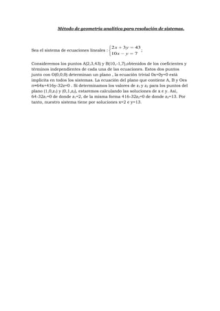 Método de geometría analítica para resolución de sistemas.



                                          2 x 3y   43
Sea el sistema de ecuaciones lineales :               ;
                                          10 x y   7

Consideremos los puntos A(2,3,43) y B(10,-1,7),obtenidos de los coeficientes y
términos independientes de cada una de las ecuaciones. Estos dos puntos
junto con O(0,0,0) determinan un plano , la ecuación trivial 0x+0y=0 está
implícita en todos los sistemas. La ecuación del plano que contiene A, B y Oes
π≡64x+416y-32z=0 . Si determinamos los valores de z1 y z2 para los puntos del
plano (1,0,z1) y (0,1,z2), estaremos calculando las soluciones de x e y. Así,
64-32z1=0 de donde z1=2, de la misma forma 416-32z2=0 de donde z2=13. Por
tanto, nuestro sistema tiene por soluciones x=2 e y=13.
 