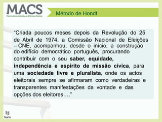 “Criada poucos meses depois da Revolução do 25
de Abril de 1974, a Comissão Nacional de Eleições
– CNE, acompanhou, desde o início, a construção
do edifício democrático português, procurando
contribuir com o seu saber, equidade,
independência e espírito de missão cívica, para
uma sociedade livre e pluralista, onde os actos
eleitorais sempre se afirmaram como verdadeiras e
transparentes manifestações da vontade e das
opções dos eleitores….”
Método de Hondt
 