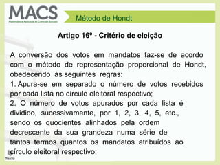 Método de Hondt
Artigo 16º - Critério de eleição
A conversão dos votos em mandatos faz-se de acordo
com o método de representação proporcional de Hondt,
obedecendo às seguintes regras:
1. Apura-se em separado o número de votos recebidos
por cada lista no círculo eleitoral respectivo;
2. O número de votos apurados por cada lista é
dividido, sucessivamente, por 1, 2, 3, 4, 5, etc.,
sendo os quocientes alinhados pela ordem
decrescente da sua grandeza numa série de
tantos termos quantos os mandatos atribuídos ao
círculo eleitoral respectivo;
 