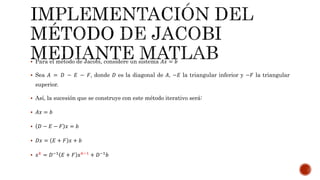  Para el método de Jacobi, considere un sistema 𝐴𝑥 = 𝑏
 Sea 𝐴 = 𝐷 − 𝐸 − 𝐹, donde 𝐷 es la diagonal de 𝐴, −𝐸 la triangular inferior y −𝐹 la triangular
superior.
 Así, la sucesión que se construye con este método iterativo será:
 𝐴𝑥 = 𝑏
 𝐷 − 𝐸 − 𝐹 𝑥 = 𝑏
 𝐷𝑥 = 𝐸 + 𝐹 𝑥 + 𝑏
 𝑥 𝑘 = 𝐷−1 𝐸 + 𝐹 𝑥 𝑘−1 + 𝐷−1 𝑏
 