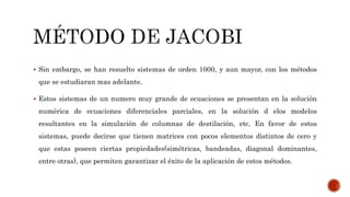  Sin embargo, se han resuelto sistemas de orden 1000, y aun mayor, con los métodos
que se estudiaran mas adelante.
 Estos sistemas de un numero muy grande de ecuaciones se presentan en la solución
numérica de ecuaciones diferenciales parciales, en la solución d elos modelos
resultantes en la simulación de columnas de destilación, etc. En favor de estos
sistemas, puede decirse que tienen matrices con pocos elementos distintos de cero y
que estas poseen ciertas propiedades(simétricas, bandeadas, diagonal dominantes,
entre otras), que permiten garantizar el éxito de la aplicación de estos métodos.
 