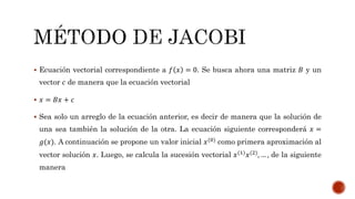  Ecuación vectorial correspondiente a 𝑓 𝑥 = 0. Se busca ahora una matriz 𝐵 y un
vector 𝑐 de manera que la ecuación vectorial
 𝑥 = 𝐵𝑥 + 𝑐
 Sea solo un arreglo de la ecuación anterior, es decir de manera que la solución de
una sea también la solución de la otra. La ecuación siguiente corresponderá 𝑥 =
𝑔(𝑥). A continuación se propone un valor inicial 𝑥(0) como primera aproximación al
vector solución 𝑥. Luego, se calcula la sucesión vectorial 𝑥(1)
𝑥(2)
, … , de la siguiente
manera
 