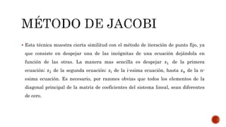  Esta técnica muestra cierta similitud con el método de iteración de punto fijo, ya
que consiste en despejar una de las incógnitas de una ecuación dejándola en
función de las otras. La manera mas sencilla es despejar 𝑥1 de la primera
ecuación; 𝑥2 de la segunda ecuación; 𝑥𝑖 de la i-esima ecuación, hasta 𝑥 𝑛 de la n-
esima ecuación. Es necesario, por razones obvias que todos los elementos de la
diagonal principal de la matriz de coeficientes del sistema lineal, sean diferentes
de cero.
 
