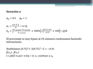 Iteración 2
𝒙 𝒂 = 0.5 𝒙 𝒃 = 1
𝒙 𝒓 =
0.5 + 𝟏
𝟐
= 0.75
𝐸 𝑝 =
𝑥 𝑟 𝑎𝑐𝑡𝑢𝑎𝑙−𝑥 𝑟 𝑝𝑟𝑒𝑣𝑖𝑎
𝑥 𝑟 𝑎𝑐𝑡𝑢𝑎𝑙
× 100% =
0.75−0.5
0.75
× 100 = 33%
El porcentaje es muy lejano al 1% entonces continuamos haciendo
interacciones
Sustituimos (0.75)4+ 3(0.75)3−2 = −0.41
f(𝑥 𝑎) ∙ f(𝑥 𝑟)
(-1.56)(-0.41)= 0.63 > 0; 𝑥 𝑟 sustituye a 𝑥 𝑎
 