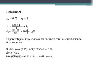 Iteración 3
𝒙 𝒂 = 0.75 𝒙 𝒃 = 1
𝒙 𝒓 =
0.75 + 𝟏
𝟐
= 0.87
𝐸 𝑝=
0.87−0.5
0.87
× 100 = 13%
El porcentaje es muy lejano al 1% entonces continuamos haciendo
interacciones
Sustituimos (0.87)4+ 3(0.87)3−2 = 0.54
f(𝑥 𝑎) ∙ f(𝑥 𝑟)
(-0.41)(0.54)= -0.22 < 0; 𝑥 𝑟 sustituye a 𝑥 𝑏
 