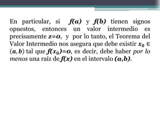 En particular, si f(a) y f(b) tienen signos
opuestos, entonces un valor intermedio es
precisamente z=0, y por lo tanto, el Teorema del
Valor Intermedio nos asegura que debe existir 𝒙 𝟎 ∈
𝒂, 𝒃 tal que f(𝒙 𝟎)=0, es decir, debe haber por lo
menos una raíz de f(x) en el intervalo (a,b).
 