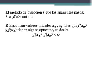 El método de bisección sigue los siguientes pasos:
Sea f(x) continua
i) Encontrar valores iniciales 𝒙 𝒂 , 𝒙 𝒃 tales que f(𝒙 𝒂)
y f(𝒙 𝒃) tienen signos opuestos, es decir:
f(𝒙 𝒂) ∙ f(𝒙 𝒃) < 0
 
