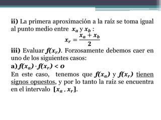 ii) La primera aproximación a la raíz se toma igual
al punto medio entre 𝒙 𝒂 y 𝒙 𝒃 :
𝒙 𝒓 =
𝒙 𝒂 + 𝒙 𝒃
𝟐
iii) Evaluar f(𝒙 𝒓). Forzosamente debemos caer en
uno de los siguientes casos:
a) f(𝒙 𝒂) ∙ f(𝒙 𝒓) < 0
En este caso, tenemos que f(𝒙 𝒂) y f(𝒙 𝒓) tienen
signos opuestos, y por lo tanto la raíz se encuentra
en el intervalo [𝒙 𝒂 , 𝒙 𝒓].
 