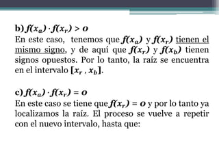b) f(𝒙 𝒂) ∙ f(𝒙 𝒓) > 0
En este caso, tenemos que f(𝒙 𝒂) y f(𝒙 𝒓) tienen el
mismo signo, y de aquí que f(𝒙 𝒓) y f(𝒙 𝒃) tienen
signos opuestos. Por lo tanto, la raíz se encuentra
en el intervalo [𝒙 𝒓 , 𝒙 𝒃].
c) f(𝒙 𝒂) ∙ f(𝒙 𝒓) = 0
En este caso se tiene que f(𝒙 𝒓) = 0 y por lo tanto ya
localizamos la raíz. El proceso se vuelve a repetir
con el nuevo intervalo, hasta que:
 