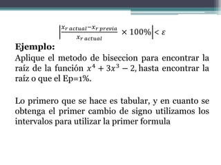 𝑥 𝑟 𝑎𝑐𝑡𝑢𝑎𝑙−𝑥 𝑟 𝑝𝑟𝑒𝑣𝑖𝑎
𝑥 𝑟 𝑎𝑐𝑡𝑢𝑎𝑙
× 100% < 𝜀
Ejemplo:
Aplique el metodo de biseccion para encontrar la
raíz de la función 𝑥4 + 3𝑥3 − 2, hasta encontrar la
raíz o que el Ep=1%.
Lo primero que se hace es tabular, y en cuanto se
obtenga el primer cambio de signo utilizamos los
intervalos para utilizar la primer formula
 