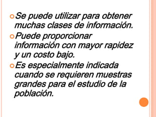 Se  puede utilizar para obtener
 muchas clases de información.
Puede proporcionar
 información con mayor rapidez
 y un costo bajo.
Es especialmente indicada
 cuando se requieren muestras
 grandes para el estudio de la
 población.
 