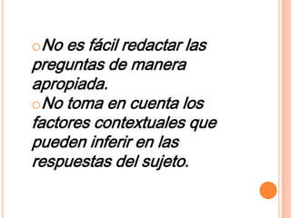 oNo es fácil redactar las
preguntas de manera
apropiada.
oNo toma en cuenta los
factores contextuales que
pueden inferir en las
respuestas del sujeto.
 