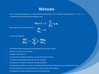 • Sea f (x) una función definida en un conjunto abierto n-dimensional {x ∈ Rn}. Se definen s restricciones gk (x) = 0, k=1,..., s,
y se observa (si las restricciones son satisfechas) que:
• Se procede a buscar un extremo para h
• Lo que es equivalente a:
• Para entender mejor explicaremos el procedimiento de la siguiente manera:
• Se tiene una función y una restricción.
• Se iguala la restricción a 0.
• La restricción se multiplica por lambda y se resta de la función principal
• Se obtienen las derivadas parciales de la función resultante.
• Se construye un sistema de ecuaciones con estas derivadas.
• A continuación se obtienen los valores críticos desarrollando el sistema de ecuaciones, en donde siempre el valor
debe eliminarse para que se puedan obtener los valores críticos de las variables.
• Se sustituyen los valores necesarios para sacar los puntos críticos.
Método
 