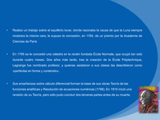• Realizo un trabajo sobre el equilibrio lunar, donde razonaba la causa de que la Luna siempre
mostrara la misma cara, le supuso la concesión, en 1764, de un premio por la Academia de
Ciencias de París
• En 1795 se le concedió una cátedra en la recién fundada École Normale, que ocupó tan solo
durante cuatro meses. Dos años más tarde, tras la creación de la École Polytechnique,
Lagrange fue nombrado profesor, y quienes asistieron a sus clases las describieron como
«perfectas en forma y contenido».
• Sus enseñanzas sobre cálculo diferencial forman la base de sus obras Teoría de las
funciones analíticas y Resolución de ecuaciones numéricas (1798). En 1810 inició una
revisión de su Teoría, pero sólo pudo concluir dos terceras partes antes de su muerte.
 