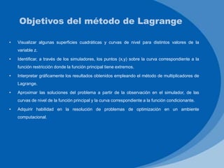 Objetivos del método de Lagrange
• Visualizar algunas superficies cuadráticas y curvas de nivel para distintos valores de la
variable z.
• Identificar, a través de los simuladores, los puntos (x,y) sobre la curva correspondiente a la
función restricción donde la función principal tiene extremos.
• Interpretar gráficamente los resultados obtenidos empleando el método de multiplicadores de
Lagrange.
• Aproximar las soluciones del problema a partir de la observación en el simulador, de las
curvas de nivel de la función principal y la curva correspondiente a la función condicionante.
• Adquirir habilidad en la resolución de problemas de optimización en un ambiente
computacional.
 