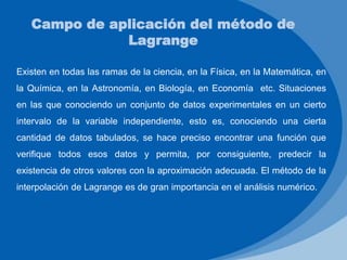 Existen en todas las ramas de la ciencia, en la Física, en la Matemática, en
la Química, en la Astronomía, en Biología, en Economía etc. Situaciones
en las que conociendo un conjunto de datos experimentales en un cierto
intervalo de la variable independiente, esto es, conociendo una cierta
cantidad de datos tabulados, se hace preciso encontrar una función que
verifique todos esos datos y permita, por consiguiente, predecir la
existencia de otros valores con la aproximación adecuada. El método de la
interpolación de Lagrange es de gran importancia en el análisis numérico.
Campo de aplicación del método de
Lagrange
 