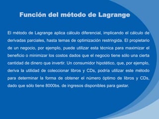 Función del método de Lagrange
El método de Lagrange aplica cálculo diferencial, implicando el cálculo de
derivadas parciales, hasta temas de optimización restringida. El propietario
de un negocio, por ejemplo, puede utilizar esta técnica para maximizar el
beneficio o minimizar los costos dados que el negocio tiene sólo una cierta
cantidad de dinero que invertir. Un consumidor hipotético, que, por ejemplo,
deriva la utilidad de coleccionar libros y CDs, podría utilizar este método
para determinar la forma de obtener el número óptimo de libros y CDs,
dado que sólo tiene 8000bs. de ingresos disponibles para gastar.
 