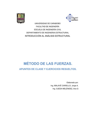 UNIVERSIDAD DE CARABOBO
FACULTAD DE INGENIERÍA
ESCUELA DE INGENIERÍA CIVIL
DEPARTAMENTO DE INGENIERIA ESTRUCTURAL
INTRODUCCIÓN AL ANÁLISIS ESTRUCTURAL
Elaborado por:
Ing. MALAVÉ CARIELLO, Jorge A.
Ing. OJEDA MELÉNDEZ, Ana G
MÉTODO DE LAS FUERZAS.
APUNTES DE CLASE Y EJERCICIOS RESUELTOS.
 