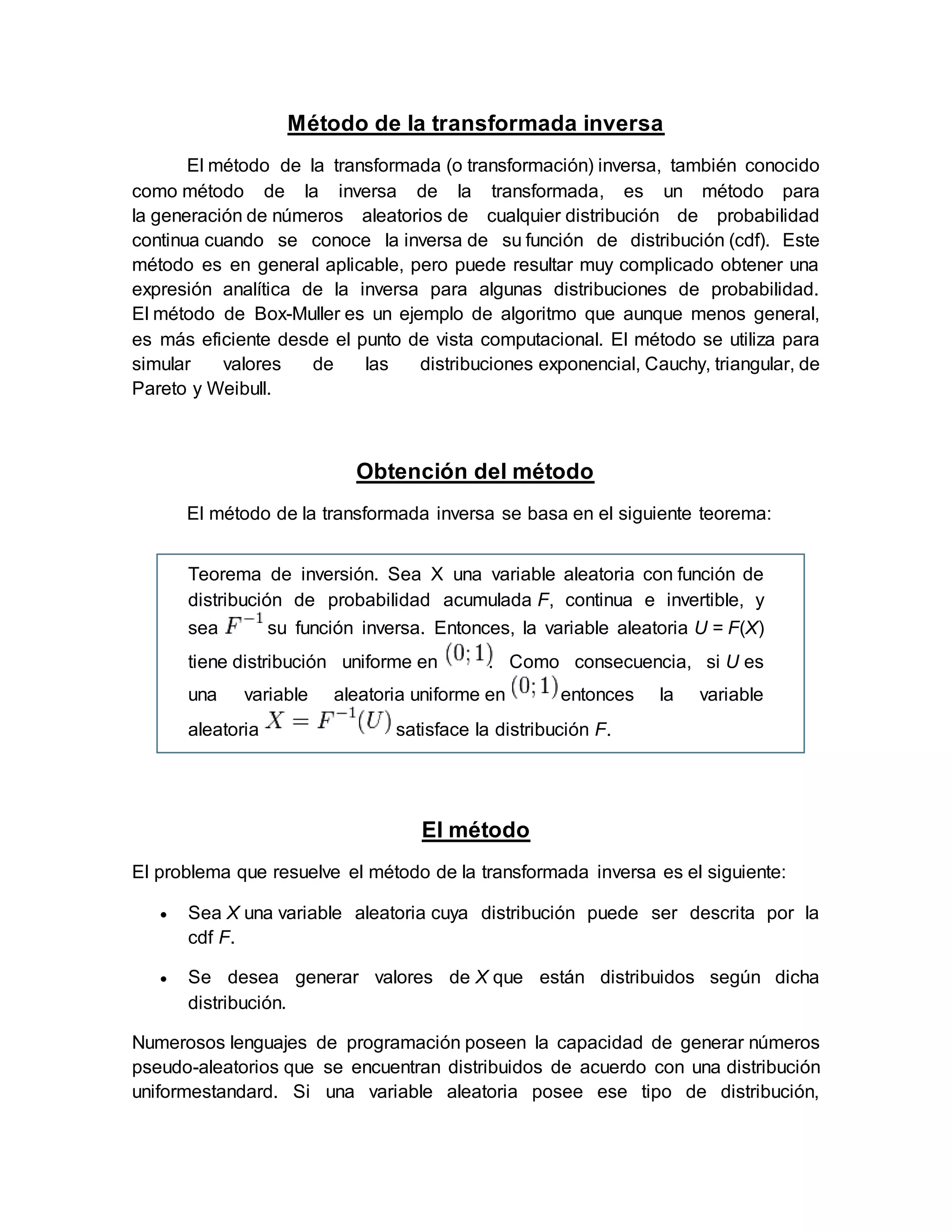 Método de la transformada inversa
El método de la transformada (o transformación) inversa, también conocido
como método de la inversa de la transformada, es un método para
la generación de números aleatorios de cualquier distribución de probabilidad
continua cuando se conoce la inversa de su función de distribución (cdf). Este
método es en general aplicable, pero puede resultar muy complicado obtener una
expresión analítica de la inversa para algunas distribuciones de probabilidad.
El método de Box-Muller es un ejemplo de algoritmo que aunque menos general,
es más eficiente desde el punto de vista computacional. El método se utiliza para
simular valores de las distribuciones exponencial, Cauchy, triangular, de
Pareto y Weibull.
Obtención del método
El método de la transformada inversa se basa en el siguiente teorema:
Teorema de inversión. Sea X una variable aleatoria con función de
distribución de probabilidad acumulada F, continua e invertible, y
sea su función inversa. Entonces, la variable aleatoria U = F(X)
tiene distribución uniforme en . Como consecuencia, si U es
una variable aleatoria uniforme en entonces la variable
aleatoria satisface la distribución F.
El método
El problema que resuelve el método de la transformada inversa es el siguiente:
 Sea X una variable aleatoria cuya distribución puede ser descrita por la
cdf F.
 Se desea generar valores de X que están distribuidos según dicha
distribución.
Numerosos lenguajes de programación poseen la capacidad de generar números
pseudo-aleatorios que se encuentran distribuidos de acuerdo con una distribución
uniformestandard. Si una variable aleatoria posee ese tipo de distribución,
 