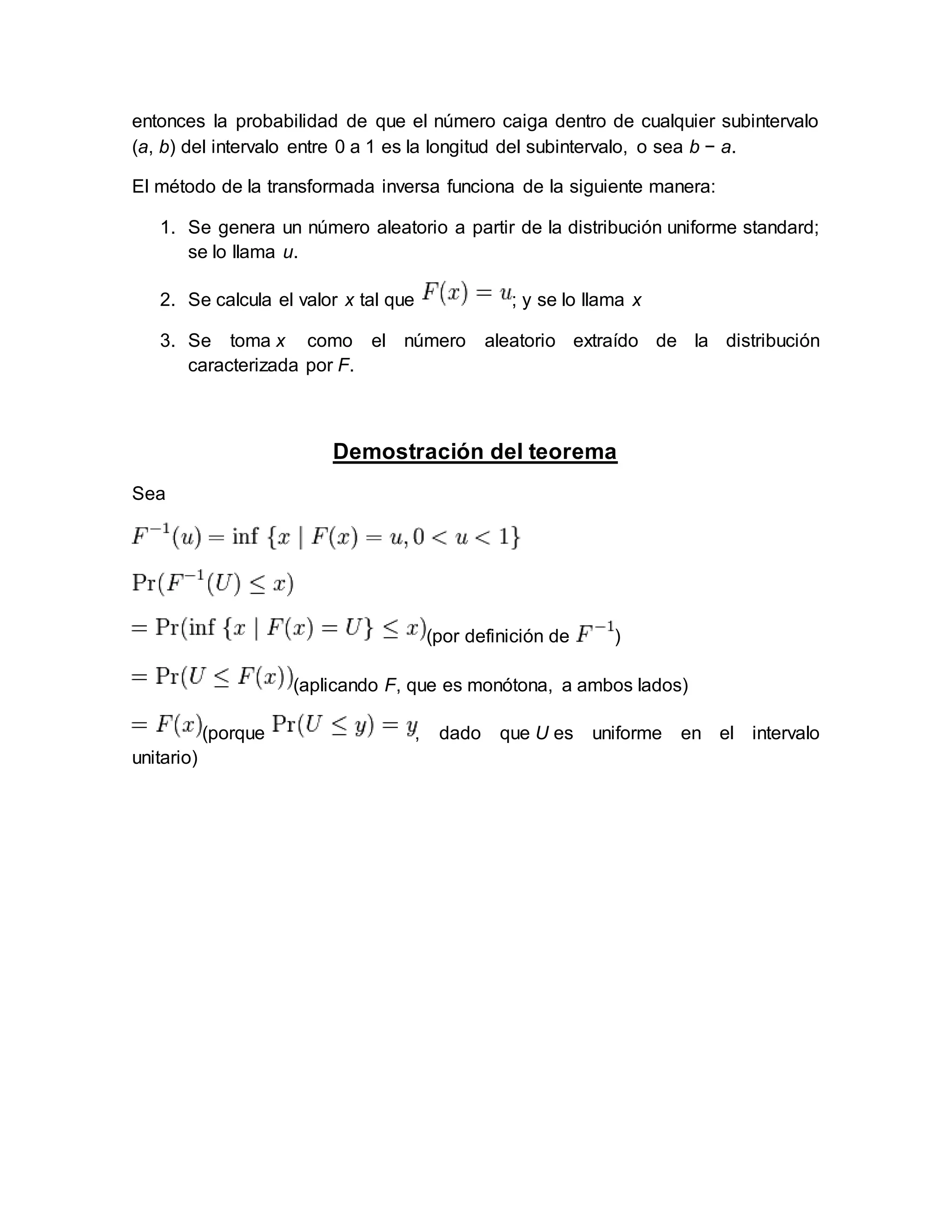 entonces la probabilidad de que el número caiga dentro de cualquier subintervalo
(a, b) del intervalo entre 0 a 1 es la longitud del subintervalo, o sea b − a.
El método de la transformada inversa funciona de la siguiente manera:
1. Se genera un número aleatorio a partir de la distribución uniforme standard;
se lo llama u.
2. Se calcula el valor x tal que ; y se lo llama x
3. Se toma x como el número aleatorio extraído de la distribución
caracterizada por F.
Demostración del teorema
Sea
(por definición de )
(aplicando F, que es monótona, a ambos lados)
(porque , dado que U es uniforme en el intervalo
unitario)
 