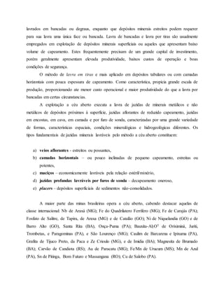 lavrados em bancadas ou degraus, enquanto que depósitos minerais estreitos podem requerer
para sua lavra uma única face ou bancada. Lavra de bancadas e lavra por tiras são usualmente
empregados em explotação de depósitos minerais superficiais ou aqueles que apresentam baixo
volume de capeamento. Estes frequentemente precisam de um grande capital de investimento,
porém geralmente apresentam elevada produtividade, baixos custos de operação e boas
condições de segurança.
O método de lavra em tiras e mais aplicado em depósitos tabulares ou com camadas
horizontais com pouca espessura de capeamento. Como característica, propicia grande escala de
produção, proporcionando ate menor custo operacional e maior produtividade do que a lavra por
bancadas em certas circunstancias.
A explotação a céu aberto executa a lavra de jazidas de minerais metálicos e não
metálicos de depósitos próximos à superfície, jazidas aflorantes de reduzido capeamento, jazidas
em encostas, em cava, em camada e por furo de sonda, caracterizadas por uma grande variedade
de formas, características espaciais, condições mineralógicas e hidrogeológicas diferentes. Os
tipos fundamentais de jazidas minerais lavráveis pelo método a céu aberto constituem:
a) veios aflorantes - estreitos ou possantes,
b) camadas horizontais – ou pouco inclinadas de pequeno capeamento, estreitas ou
potentes,
c) maciços – economicamente lavráveis pela relação estéril/minério,
d) jazidas profundas lavráveis por furos de sonda – decapeamento oneroso,
e) placers – depósitos superficiais de sedimentos não-consolidados.
A maior parte das minas brasileiras opera a céu aberto, cabendo destacar aquelas de
classe internacional: Nb de Araxá (MG); Fe do Quadrilatero Ferrífero (MG); Fe de Carajás (PA);
Fosfato de Salitre, de Tapira, de Araxa (MG) e de Catalão (GO); Ni de Niquelandia (GO) e de
Barro Alto (GO), Santa Rita (BA), Onça-Puma (PA); Bauxita-Al2O5 de Oriximiná, Juriti,
Trombetas, e Paragominas (PA), e São Lourenço (MG); Caulim de Barcarena e Ipixuma (PA),
Grafita de Tijuco Preto, da Paca e Ze Crioulo (MG), e de Imidia (BA); Magnesita de Brumado
(BA); Carvão de Candiota (RS); Au de Paracatu (MG); Fe/Mn de Urucum (MS); Mn de Azul
(PA), Sn de Pitinga, Bom Futuro e Massangana (RO); Cu de Salobo (PA).
 
