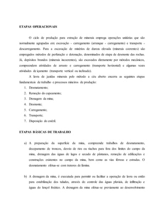 ETAPAS OPERACIONAIS
O ciclo de produção para extração de minerais emprega operações unitárias que são
normalmente agrupadas em: escavação - carregamento (arranque - carregamento) e transporte -
descarregamento. Para a escavação de minérios de dureza elevada (minerais coerentes) são
empregados métodos de perfuração e detonação, denominados de etapa de desmonte das rochas.
Já, depósitos brandos (minerais incoerentes), são escavados diretamente por métodos mecânicos,
compreendem atividades de arrasto e carregamento (transporte horizontal) e algumas vezes
atividades de içamento (transporte vertical ou inclinado).
A lavra de jazidas minerais pelo método a céu aberto encerra as seguintes etapas
fundamentais de trabalho e processos mineiros de produção:
1. Desmatamento;
2. Remoção do capeamento;
3. Drenagem da mina;
4. Desmonte;
5. Carregamento;
6. Transporte;
7. Disposição do estéril.
ETAPAS BÁSICAS DE TRABALHO
a) A preparação da superfície da mina, compreende trabalhos de desmatamento,
decepamento de troncos, desvio de rios ou riachos para fora dos limites do campo da
mina, drenagem das águas de lagos e secado de pântanos, remoção de edificações e
construções existentes no campo da mina, bem como as vias férreas e estradas. O
desmatamento efetua-se com tratores de lâmina.
b) A drenagem da mina, é executada para permitir ou facilitar a operação de lavra ou então
para estabilização dos taludes, através do controle das águas pluviais, de infiltração e
águas do lençol freático. A drenagem da mina efetua-se previamente ao desenvolvimento
 