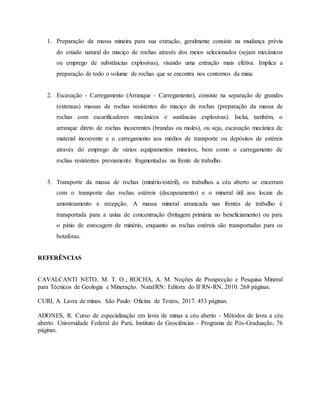 1. Preparação da massa mineira para sua extração, geralmente consiste na mudança prévia
do estado natural do maciço de rochas através dos meios selecionados (sejam mecânicos
ou emprego de substâncias explosivas), visando uma extração mais efetiva. Implica a
preparação de todo o volume de rochas que se encontra nos contornos da mina.
2. Escavação - Carregamento (Arranque - Carregamento), consiste na separação de grandes
(extensas) massas de rochas resistentes do maciço de rochas (preparação da massa de
rochas com escarificadores mecânicos e sustâncias explosivas). Inclui, também, o
arranque direto de rochas incoerentes (brandas ou moles), ou seja, escavação mecânica de
material incoerente e o carregamento aos médios de transporte ou depósitos de estéreis
através do emprego de vários equipamentos mineiros, bem como o carregamento de
rochas resistentes previamente fragmentadas na frente de trabalho.
3. Transporte da massa de rochas (minério/estéril), os trabalhos a céu aberto se encerram
com o transporte das rochas estéreis (decapeamento) e o mineral útil aos locais de
amontoamento e recepção. A massa mineral arrancada nas frentes de trabalho é
transportada para a usina de concentração (britagem primária no beneficiamento) ou para
o pátio de estocagem de minério, enquanto as rochas estéreis são transportadas para os
botaforas.
REFERÊNCIAS
CAVALCANTI NETO, M. T. O.; ROCHA, A. M. Noções de Prospecção e Pesquisa Mineral
para Técnicos de Geologia e Mineração. Natal/RN: Editora do IFRN-RN, 2010. 268 páginas.
CURI, A. Lavra de minas. São Paulo: Oficina de Textos, 2017. 453 páginas.
ADONES, R. Curso de especialização em lavra de minas a céu aberto - Métodos de lavra a céu
aberto. Universidade Federal do Pará, Instituto de Geociências - Programa de Pós-Graduação, 76
páginas.
 