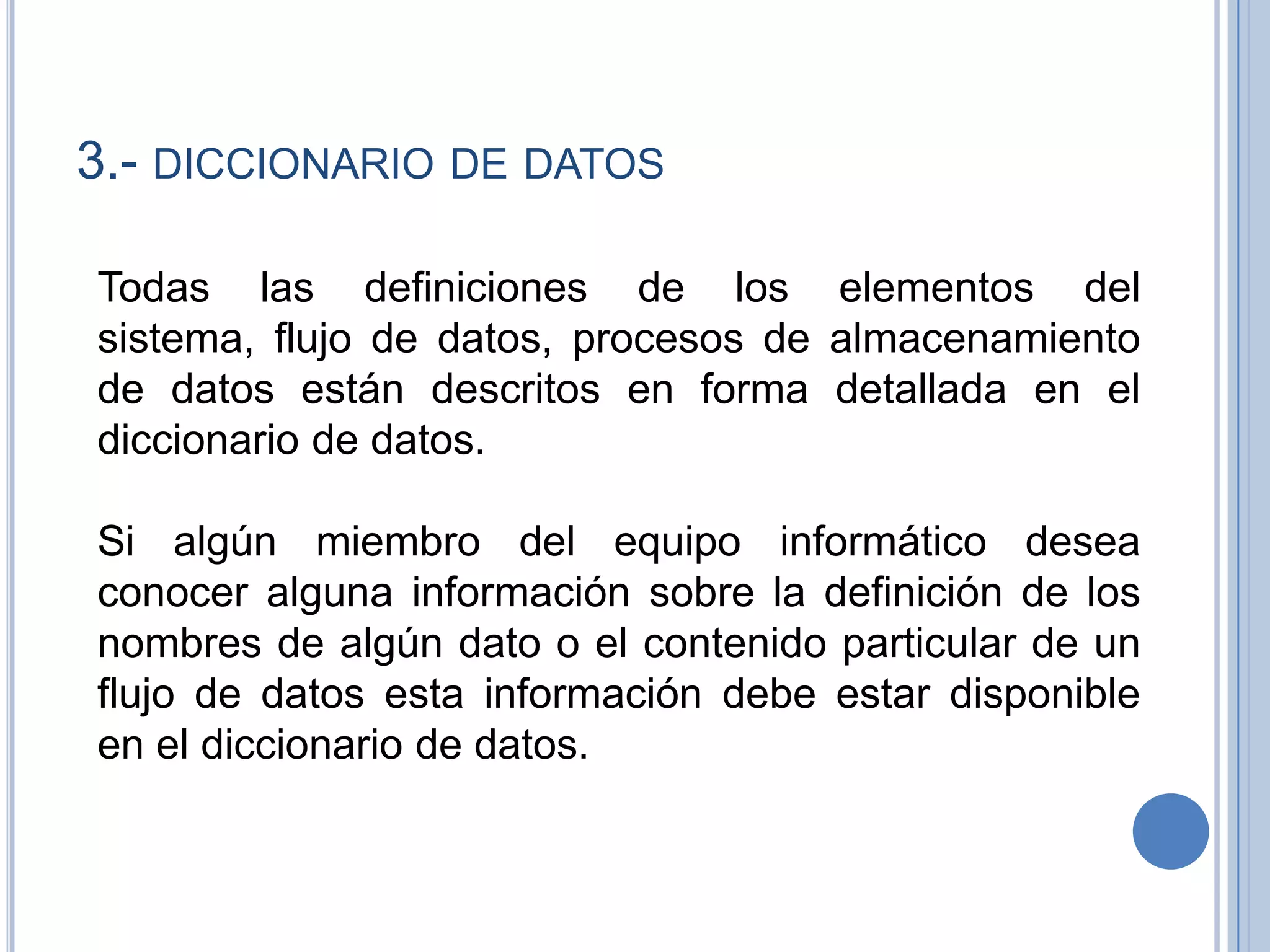 3.- diccionario de datosTodas las definiciones de los elementos del sistema, flujo de datos, procesos de almacenamiento de datos están descritos en forma detallada en el diccionario de datos.  Si algún miembro del equipo informático desea conocer alguna información sobre la definición de los nombres de algún dato o el contenido particular de un flujo de datos esta información debe estar disponible en el diccionario de datos. 