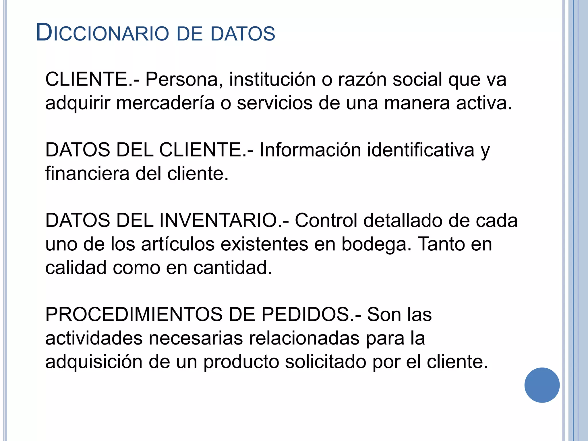 Diccionario de datosCLIENTE.- Persona, institución o razón social que va adquirir mercadería o servicios de una manera activa.  DATOS DEL CLIENTE.-Información identificativa y financiera del cliente.  DATOS DEL INVENTARIO.-Control detallado de cada uno de los artículos existentes en bodega. Tanto en calidad como en cantidad.  PROCEDIMIENTOS DE PEDIDOS.-Son las actividades necesarias relacionadas para la adquisición de un producto solicitado por el cliente. 